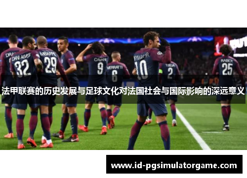 法甲联赛的历史发展与足球文化对法国社会与国际影响的深远意义