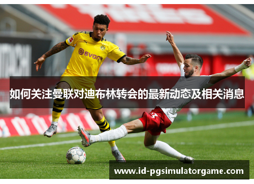如何关注曼联对迪布林转会的最新动态及相关消息