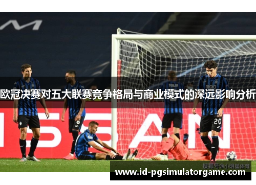 欧冠决赛对五大联赛竞争格局与商业模式的深远影响分析