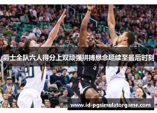 爵士全队六人得分上双顽强拼搏悬念延续至最后时刻