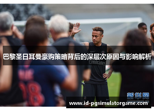 巴黎圣日耳曼豪购策略背后的深层次原因与影响解析