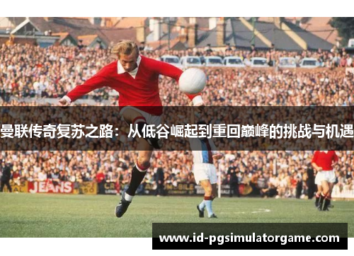 曼联传奇复苏之路：从低谷崛起到重回巅峰的挑战与机遇