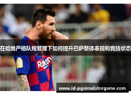 在哈维严格队规管理下如何提升巴萨整体表现和竞技状态