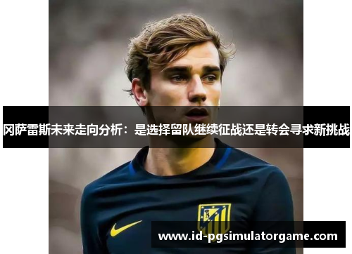 冈萨雷斯未来走向分析：是选择留队继续征战还是转会寻求新挑战