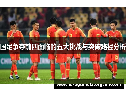 国足争夺前四面临的五大挑战与突破路径分析
