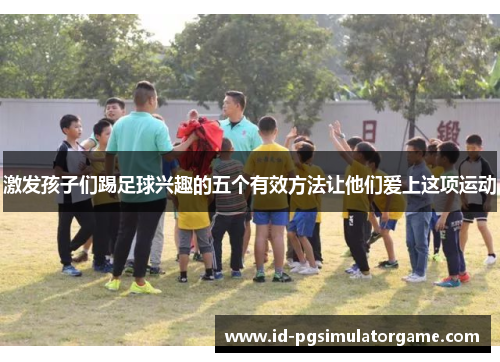 激发孩子们踢足球兴趣的五个有效方法让他们爱上这项运动