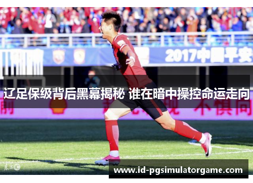 辽足保级背后黑幕揭秘 谁在暗中操控命运走向