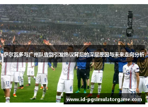 萨尔瓦多与广州队告别引发热议背后的深层原因与未来走向分析