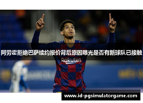 阿劳霍拒绝巴萨续约报价背后原因曝光是否有新球队已接触