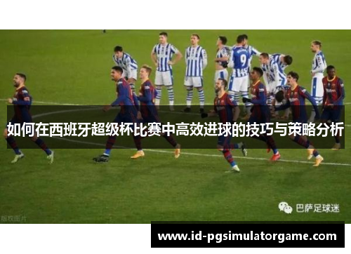 如何在西班牙超级杯比赛中高效进球的技巧与策略分析