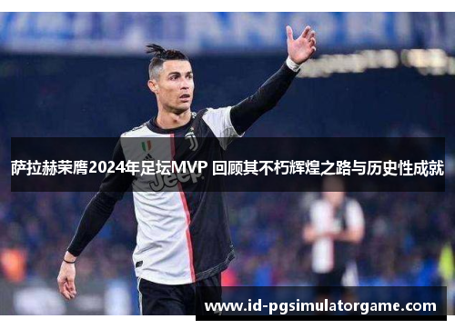 萨拉赫荣膺2024年足坛MVP 回顾其不朽辉煌之路与历史性成就