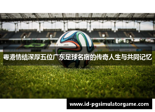 粤港情结深厚五位广东足球名宿的传奇人生与共同记忆