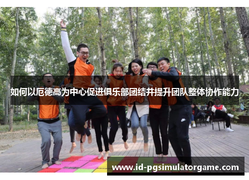 如何以厄德高为中心促进俱乐部团结并提升团队整体协作能力
