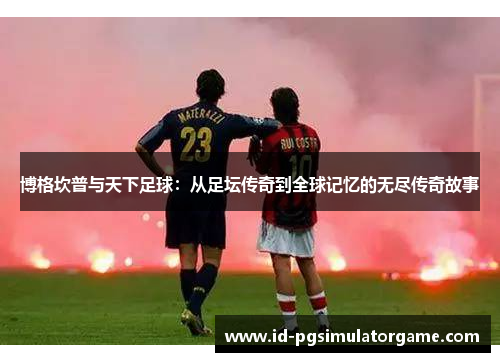 博格坎普与天下足球：从足坛传奇到全球记忆的无尽传奇故事