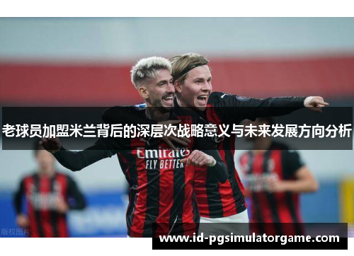 老球员加盟米兰背后的深层次战略意义与未来发展方向分析