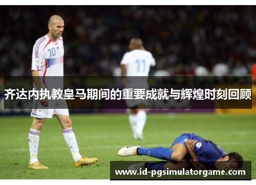 齐达内执教皇马期间的重要成就与辉煌时刻回顾 齐达内执教皇马期间的重要成就与辉煌时刻回顾