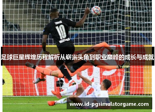 足球巨星辉煌历程解析从崭露头角到职业巅峰的成长与成就