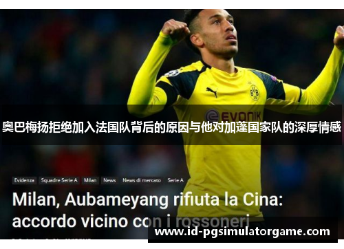 奥巴梅扬拒绝加入法国队背后的原因与他对加蓬国家队的深厚情感 奥巴梅扬拒绝加入法国队背后的原因与他对加蓬国家队的深厚情感