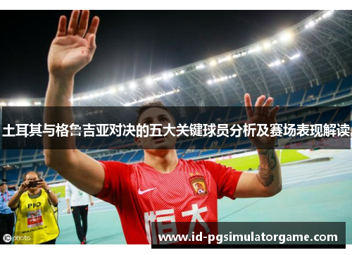 土耳其与格鲁吉亚对决的五大关键球员分析及赛场表现解读