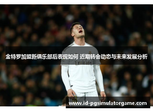 金特罗加盟新俱乐部后表现如何 近期转会动态与未来发展分析 金特罗加盟新俱乐部后表现如何 近期转会动态与未来发展分析