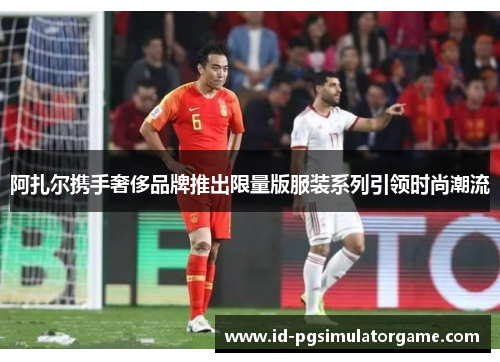 阿扎尔携手奢侈品牌推出限量版服装系列引领时尚潮流 阿扎尔携手奢侈品牌推出限量版服装系列引领时尚潮流