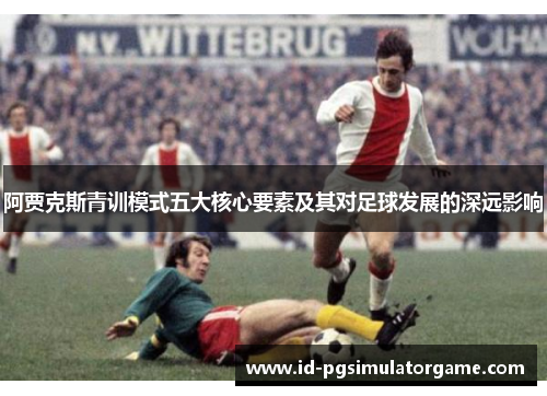 阿贾克斯青训模式五大核心要素及其对足球发展的深远影响 阿贾克斯青训模式五大核心要素及其对足球发展的深远影响