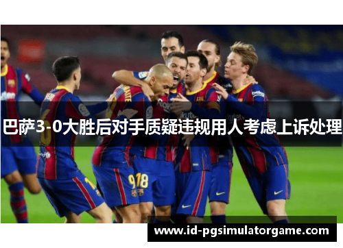 巴萨3-0大胜后对手质疑违规用人考虑上诉处理
