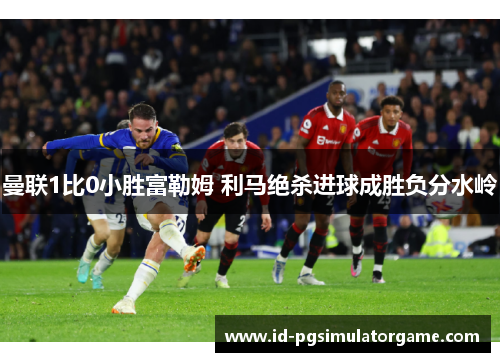 曼联1比0小胜富勒姆 利马绝杀进球成胜负分水岭 曼联1比0小胜富勒姆 利马绝杀进球成胜负分水岭