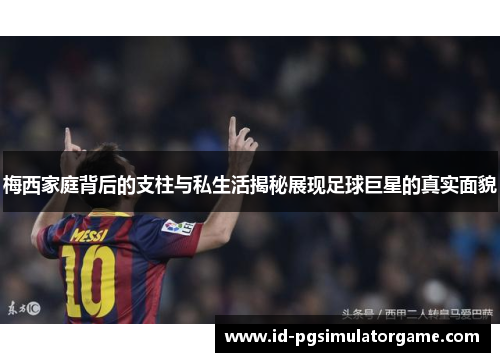 梅西家庭背后的支柱与私生活揭秘展现足球巨星的真实面貌