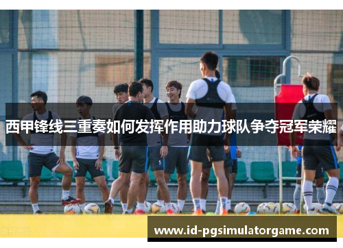 西甲锋线三重奏如何发挥作用助力球队争夺冠军荣耀 西甲锋线三重奏如何发挥作用助力球队争夺冠军荣耀
