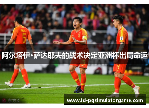 阿尔塔伊·萨达耶夫的战术决定亚洲杯出局命运